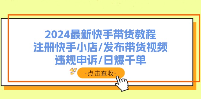 （11938期）2024最新快手带货教程：注册快手小店/发布带货视频/违规申诉/日爆千单-网创项目