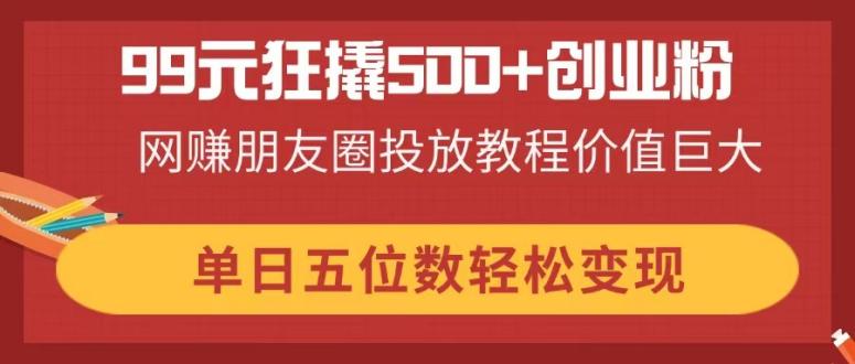 99元狂撬500+创业粉，网赚朋友圈投放教程价值巨大，单日五位数轻松变现-网创项目
