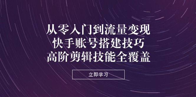 从零入门到流量变现，快手账号搭建技巧，高阶剪辑技能全覆盖-网创项目