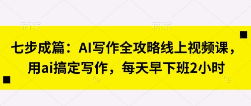 七步成篇：AI写作全攻略线上视频课，用ai搞定写作，每天早下班2小时-网创项目