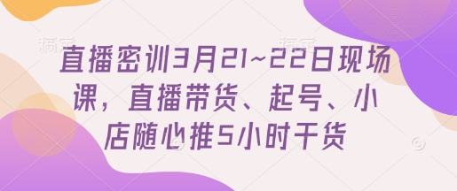 直播密训3月21~22日现场课，​直播带货、起号、小店随心推5小时干货-网创项目