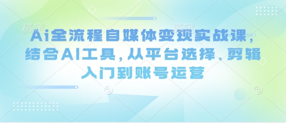 Ai全流程自媒体变现实战课，结合AI工具，从平台选择、剪辑入门到账号运营-网创项目