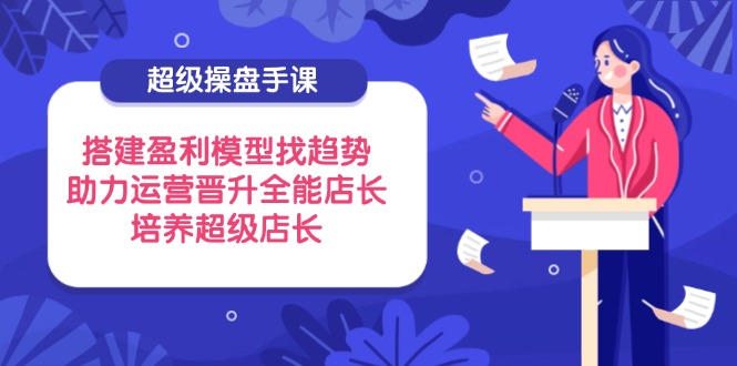 超级操盘手课，搭建盈利模型找趋势，助力运营晋升全能店长，培养超级店长-网创项目