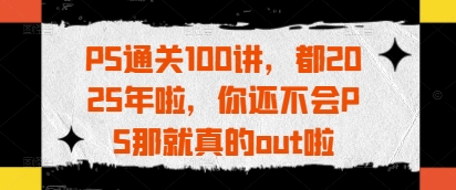 PS通关100讲，都2025年啦，你还不会PS那就真的out啦-网创项目