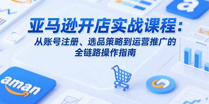 亚马逊开店实战课程：从账号注册、选品策略到运营推广的全链路操作指南-网创项目