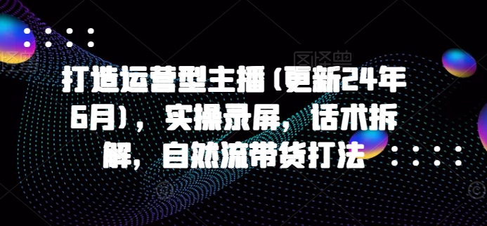 打造运营型主播(更新25年8月)，实操录屏，话术拆解，自然流带货打法-网创项目