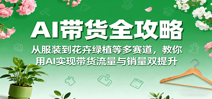 AI带货全攻略，从服装到花卉绿植等多赛道，教你用AI实现带货流量与销量双提升-网创项目